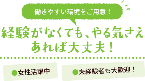 働きやすい環境をご用意！ 経験がなくても、やる気さえあれば大丈夫！ ●女性活躍中 ●未経験者も大歓迎！